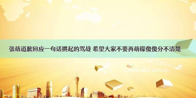 张萌道歉回应一句话挑起的骂战 希望大家不要再萌檬傻傻分不清楚