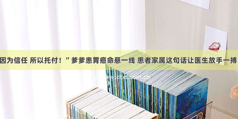 “因为信任 所以托付！”爹爹患胃癌命悬一线 患者家属这句话让医生放手一搏