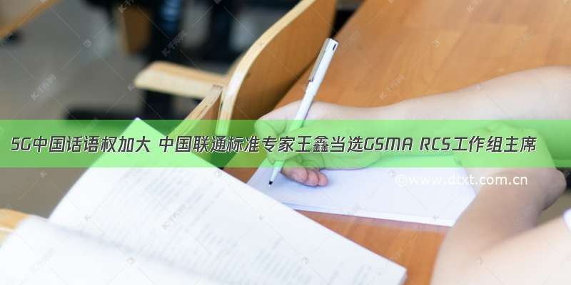 5G中国话语权加大 中国联通标准专家王鑫当选GSMA RCS工作组主席