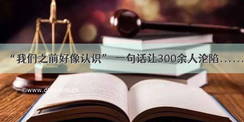 “我们之前好像认识” 一句话让300余人沦陷......