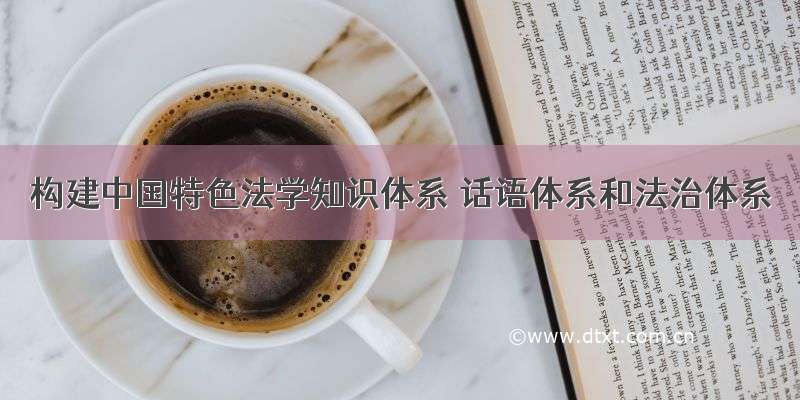 构建中国特色法学知识体系 话语体系和法治体系