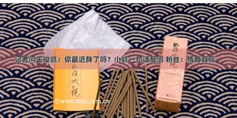 记者问王俊凯：你最近胖了吗？小凯一句话反问 粉丝：情商真高