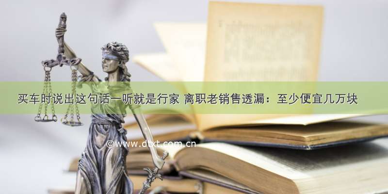 买车时说出这句话一听就是行家 离职老销售透漏：至少便宜几万块