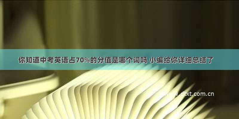 你知道中考英语占70%的分值是哪个词吗 小编给你详细总结了