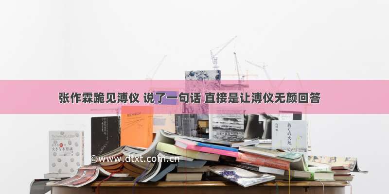 张作霖跪见溥仪 说了一句话 直接是让溥仪无颜回答