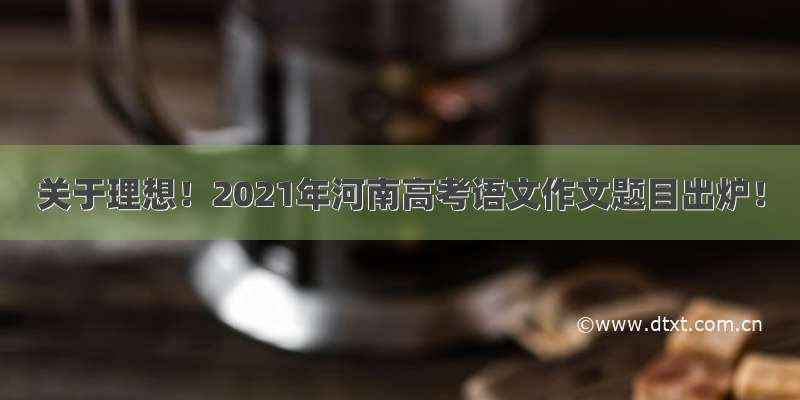 关于理想！2021年河南高考语文作文题目出炉！