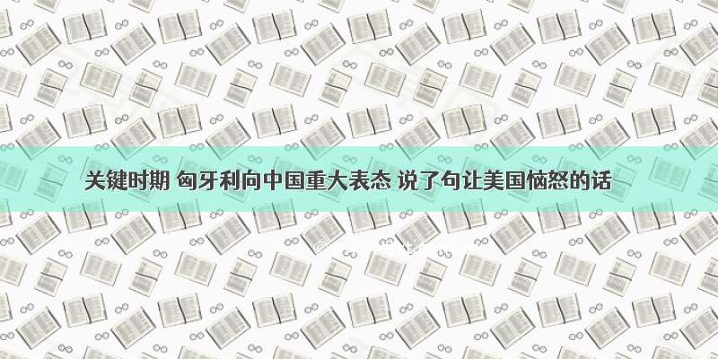 关键时期 匈牙利向中国重大表态 说了句让美国恼怒的话