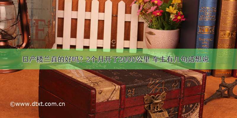 日产楼兰真的好吗？2个月开了2000公里 车主有几句话想说