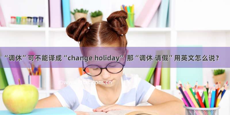 “调休”可不能译成“change holiday” 那“调休 请假”用英文怎么说？