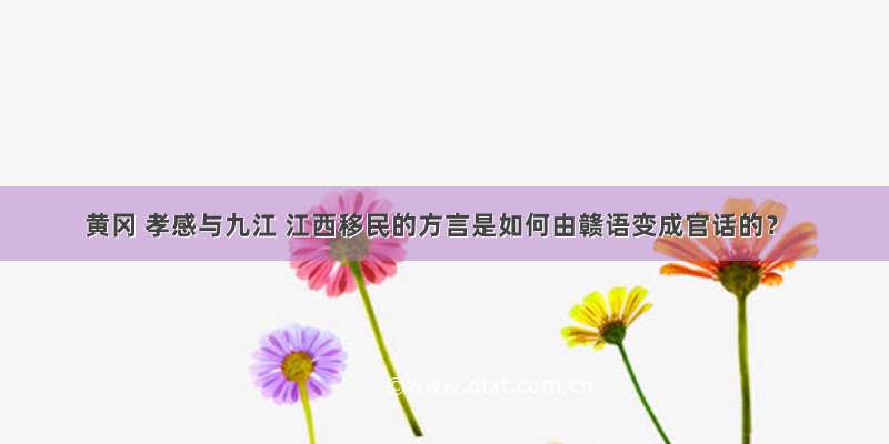 黄冈 孝感与九江 江西移民的方言是如何由赣语变成官话的？