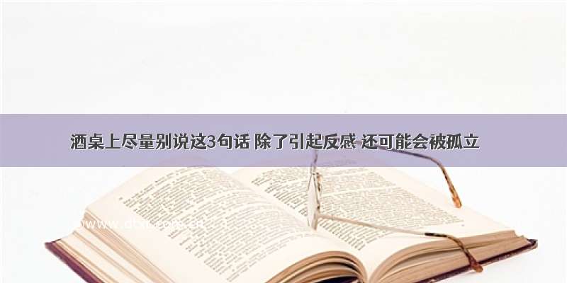 酒桌上尽量别说这3句话 除了引起反感 还可能会被孤立