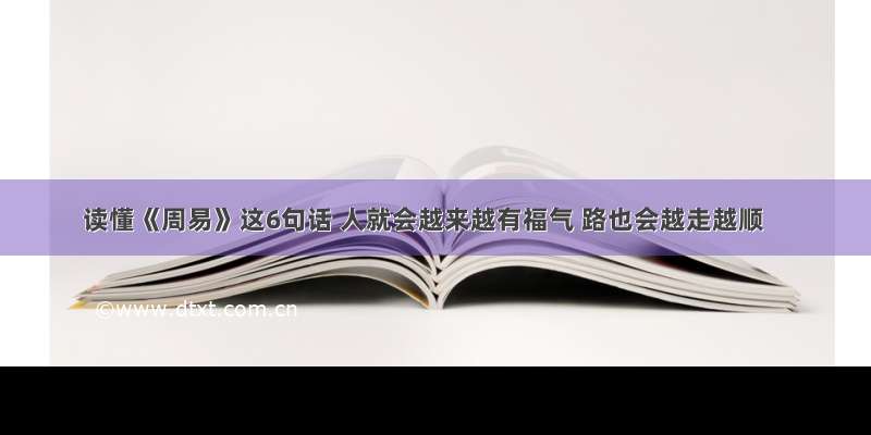 读懂《周易》这6句话 人就会越来越有福气 路也会越走越顺