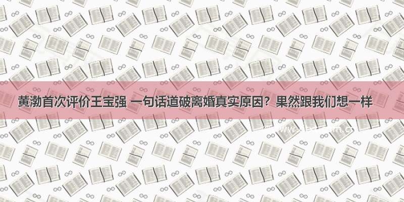 黄渤首次评价王宝强 一句话道破离婚真实原因？果然跟我们想一样