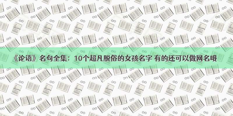 《论语》名句全集：10个超凡脱俗的女孩名字 有的还可以做网名哦