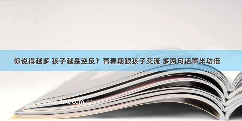 你说得越多 孩子越是逆反？青春期跟孩子交流 多两句话事半功倍