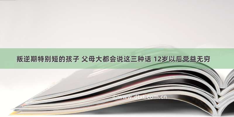 叛逆期特别短的孩子 父母大都会说这三种话 12岁以后受益无穷