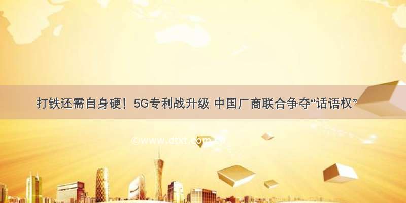 打铁还需自身硬！5G专利战升级 中国厂商联合争夺“话语权”