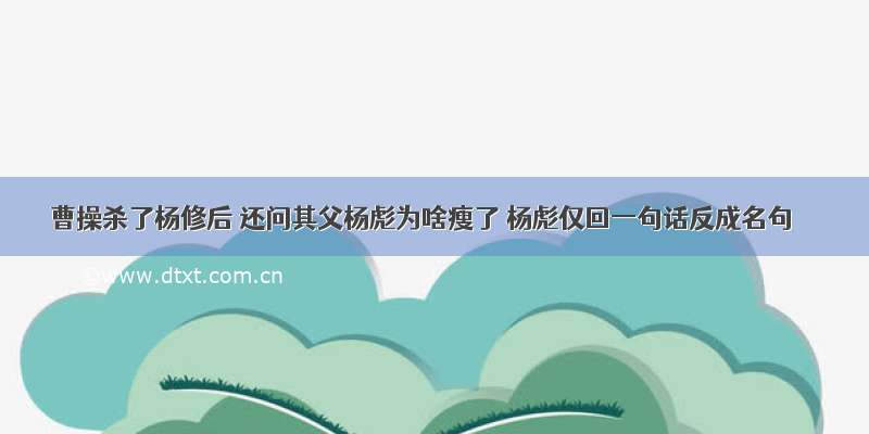 曹操杀了杨修后 还问其父杨彪为啥瘦了 杨彪仅回一句话反成名句