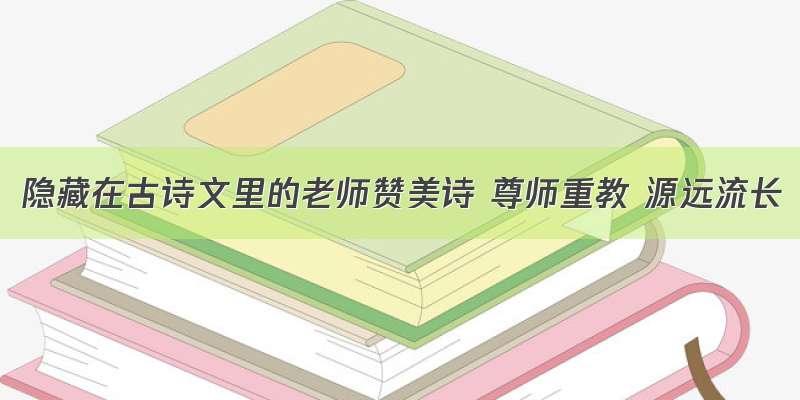 隐藏在古诗文里的老师赞美诗 尊师重教 源远流长