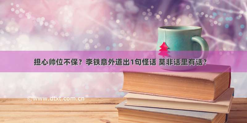 担心帅位不保？李铁意外道出1句怪话 莫非话里有话？