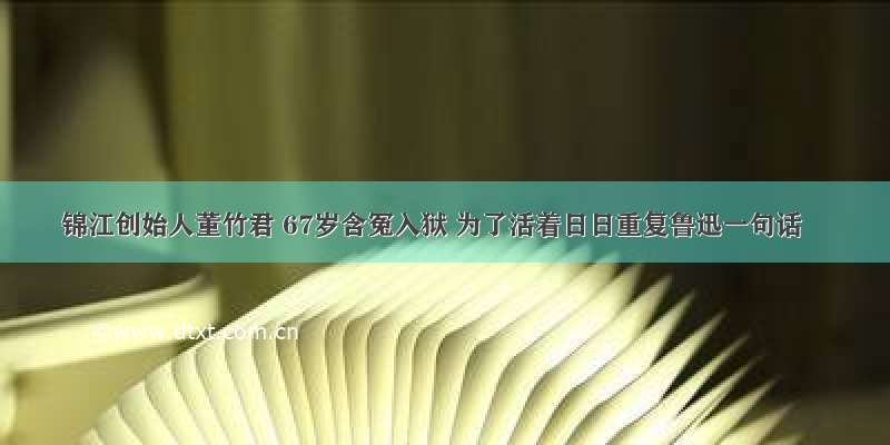 锦江创始人董竹君 67岁含冤入狱 为了活着日日重复鲁迅一句话