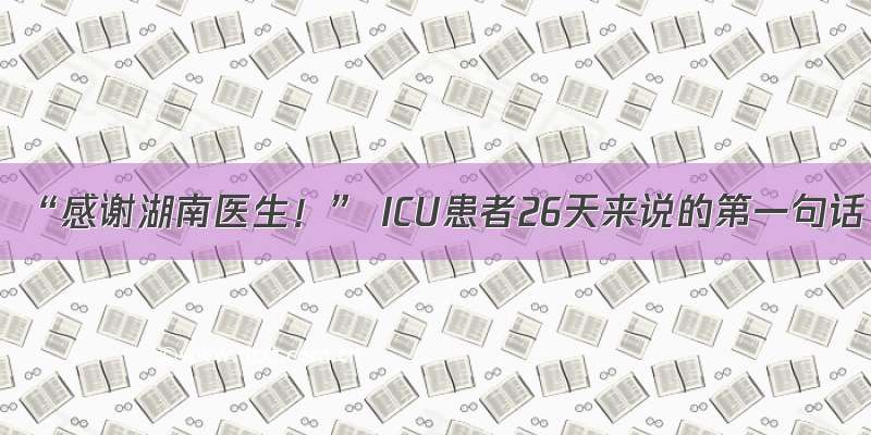 “感谢湖南医生！” ICU患者26天来说的第一句话