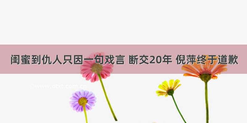 闺蜜到仇人只因一句戏言 断交20年 倪萍终于道歉