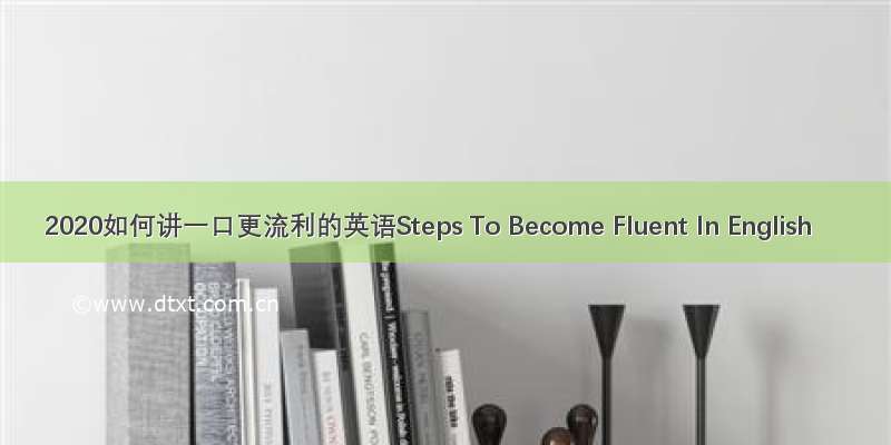 2020如何讲一口更流利的英语Steps To Become Fluent In English