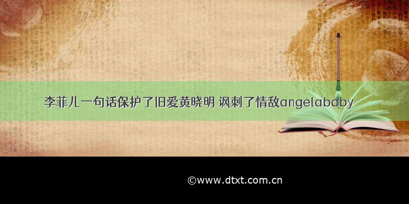 李菲儿一句话保护了旧爱黄晓明 讽刺了情敌angelababy