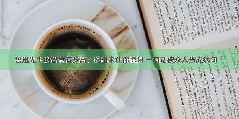 鲁迅先生的智慧有多高？说出来让你惊讶 一句话被众人当成病句