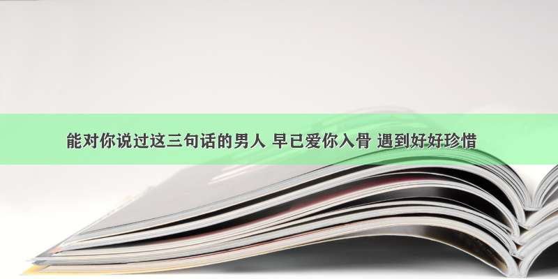 能对你说过这三句话的男人 早已爱你入骨 遇到好好珍惜