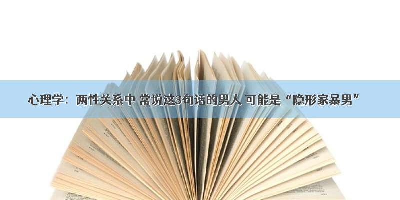 心理学：两性关系中 常说这3句话的男人 可能是“隐形家暴男”