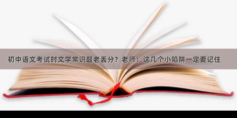 初中语文考试时文学常识题老丢分？老师：这几个小陷阱一定要记住