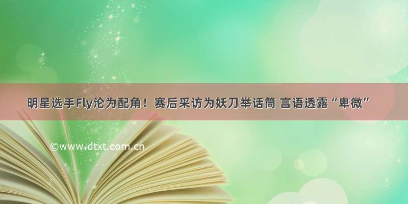 明星选手Fly沦为配角！赛后采访为妖刀举话筒 言语透露“卑微”