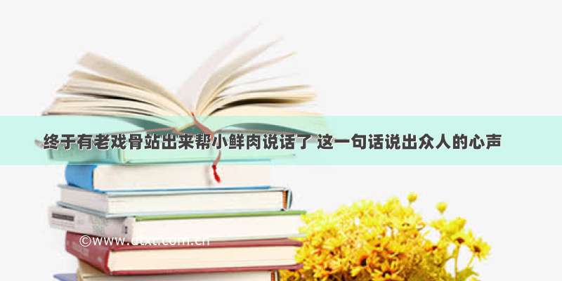 终于有老戏骨站出来帮小鲜肉说话了 这一句话说出众人的心声