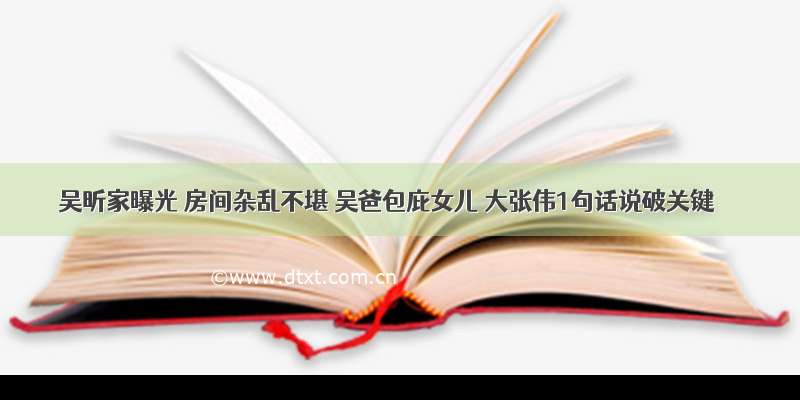 吴昕家曝光 房间杂乱不堪 吴爸包庇女儿 大张伟1句话说破关键