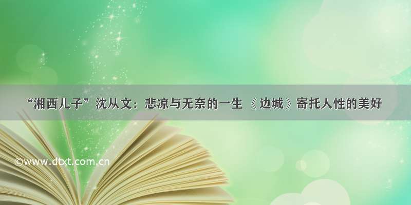 “湘西儿子”沈从文：悲凉与无奈的一生 《边城》寄托人性的美好