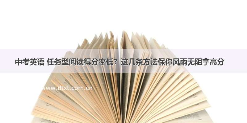 中考英语 任务型阅读得分率低？这几条方法保你风雨无阻拿高分