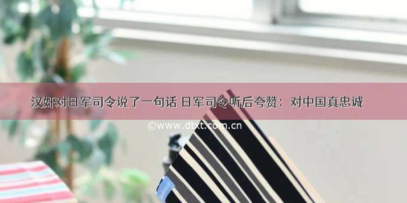 汉奸对日军司令说了一句话 日军司令听后夸赞：对中国真忠诚