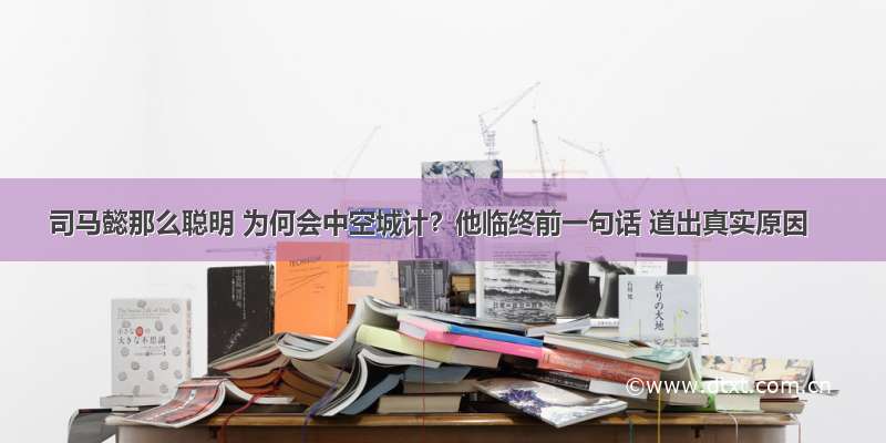 司马懿那么聪明 为何会中空城计？他临终前一句话 道出真实原因