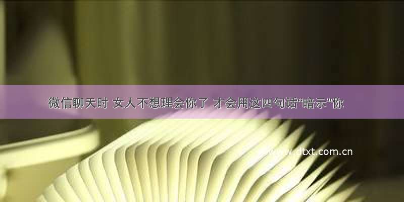 微信聊天时 女人不想理会你了 才会用这四句话“暗示”你