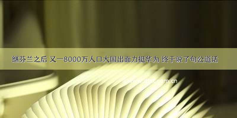 继芬兰之后 又一8000万人口大国出面力挺华为 终于说了句公道话