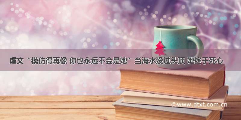 虐文“模仿得再像 你也永远不会是她”当海水没过头顶 她终于死心