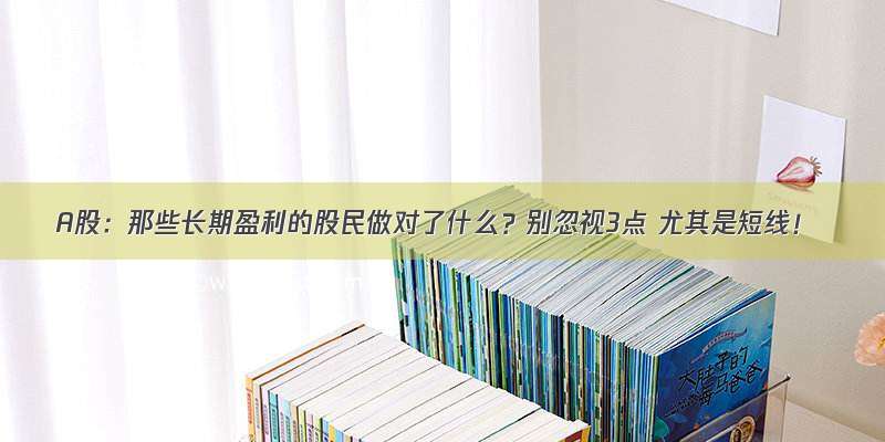 A股：那些长期盈利的股民做对了什么？别忽视3点 尤其是短线！