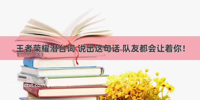 王者荣耀潜台词 说出这句话 队友都会让着你！