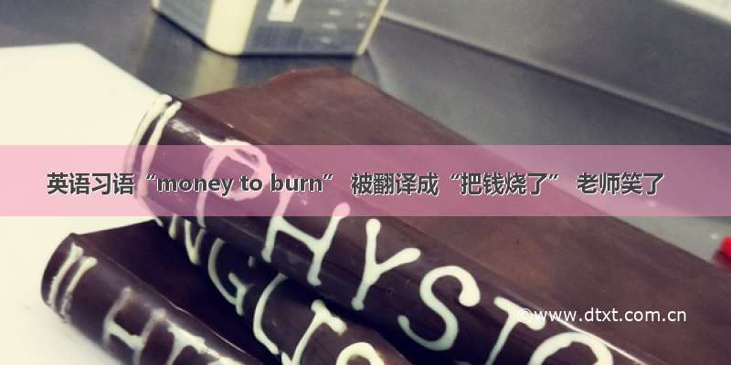 英语习语“money to burn” 被翻译成“把钱烧了” 老师笑了
