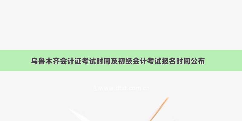 乌鲁木齐会计证考试时间及初级会计考试报名时间公布