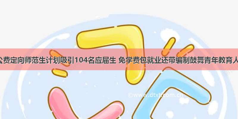 汨罗公费定向师范生计划吸引104名应届生 免学费包就业还带编制鼓舞青年教育人才