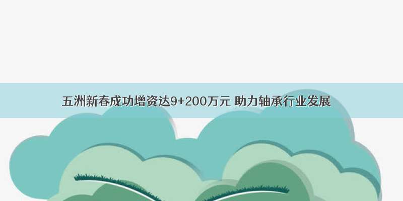 五洲新春成功增资达9+200万元 助力轴承行业发展