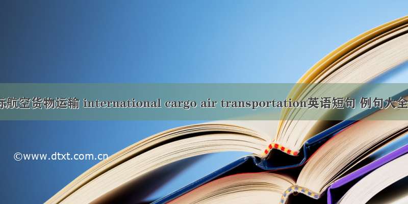 国际航空货物运输 international cargo air transportation英语短句 例句大全